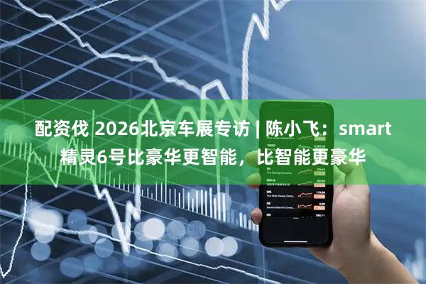 配资伐 2026北京车展专访 | 陈小飞：smart精灵6号比豪华更智能，比智能更豪华
